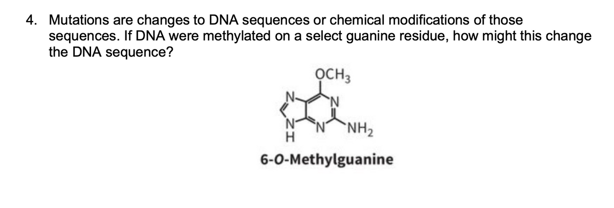 4. Mutations are changes to DNA sequences or chemical modifications of those
sequences. If DNA were methylated on a select guanine residue, how might this change
the DNA sequence?
OCH 3
a
N
H
6-0-Methylguanine
NH₂
