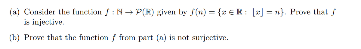 (a) Consider the function f : N→ P(R) given by f(n) = {x ≤R : [x] = n}. Prove that f
is injective.
(b) Prove that the function f from part (a) is not surjective.