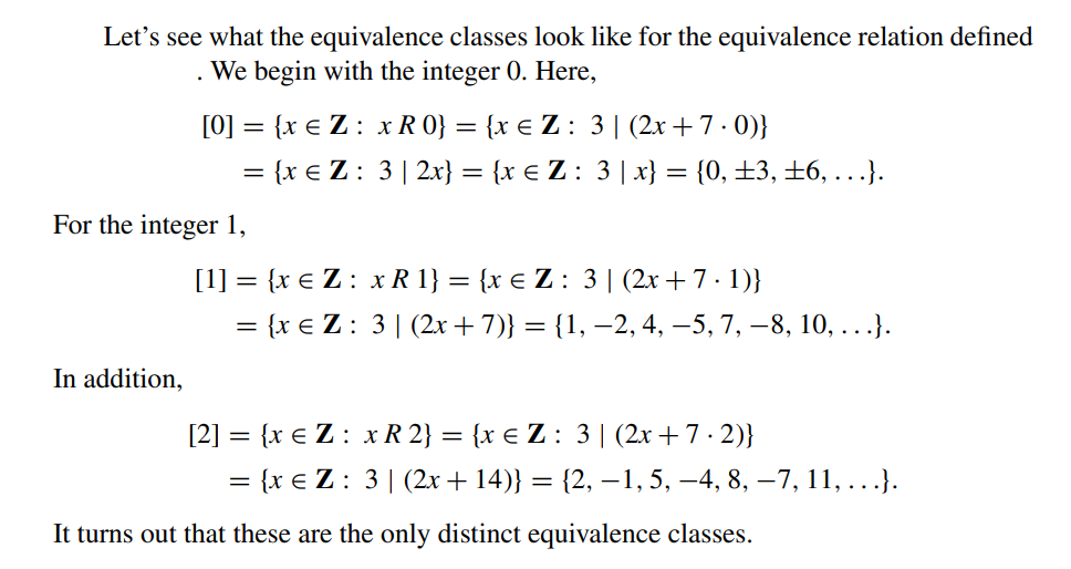 Let's see what the equivalence classes look like for the equivalence relation defined
We begin with the integer 0. Here,
.
In addition,
[0] = {x € Z: x R 0} = {x € Z: 3|(2x+7.0)}
= {x € Z : 3 | 2x} = {x € Z : 3 | x} = {0, ±3, ±6, ...}.
For the integer 1,
[1] = {x € Z: x R 1} = {x € Z : 3 | (2x+7-1)}
= {x € Z: 3 | (2x + 7)} = {1, −2, 4, −5, 7, 8, 10, ...}.
[2] = {x € Z: x R 2} = {x € Z : 3 | (2x+7-2)}
= {x € Z: 3 | (2x + 14)} = {2, —1, 5, —4, 8, —7, 11, ...}.
It turns out that these are the only distinct equivalence classes.