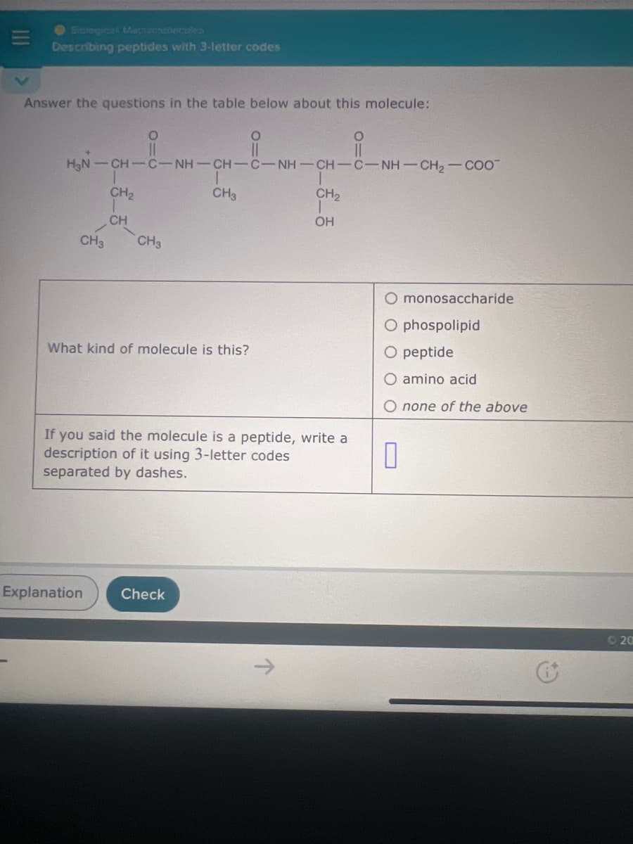 Siofogical Mapamadecales
三
Describing peptides with 3-letter codes
Answer the questions in the table below about this molecule:
0
||
HẸN CHCNH—CH-CNH-CHC-NHCH2COO
CH2
CH₂
CH
CH3 CH3
CH₂
OH
O monosaccharide
O phospolipid
What kind of molecule is this?
If you said the molecule is a peptide, write a
description of it using 3-letter codes
separated by dashes.
O peptide
O amino acid
O none of the above
Explanation
Check
20