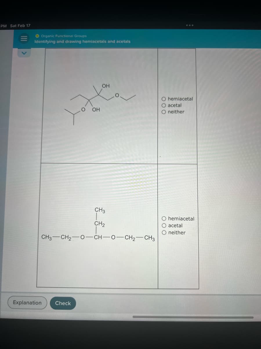PM Sat Feb 17
O Organic Functional Groups
Identifying and drawing hemiacetals and acetals
Explanation
OH
Check
H
OH
CH3
CH₂
CH3—CH2O—CH—0—CH2CH3
O hemiacetal
O acetal
neither
O hemiacetal
acetal
O neither
