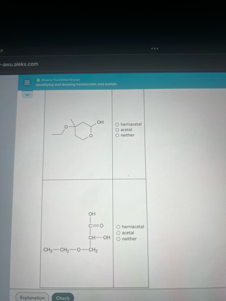 17
-awu.aleks.com
Organic Functional Groups
Identifying and drawing hemiacetals and acetals
t
OH
Explanation Check
OH
C=O
CH-OH
CH3 -CH2-O-CH₂
O hemiacetal
O acetal
O neither
O hemiacetal
O acetal
O neither
: