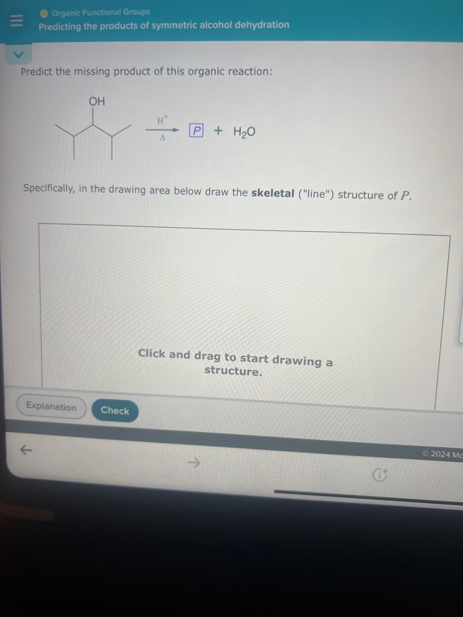 Organic Functional Groups
Predicting the products of symmetric alcohol dehydration
Predict the missing product of this organic reaction:
OH
H+
P + H₂O
A
Specifically, in the drawing area below draw the skeletal ("line") structure of P.
Explanation
Check
↓
Click and drag to start drawing a
structure.
© 2024 Mc