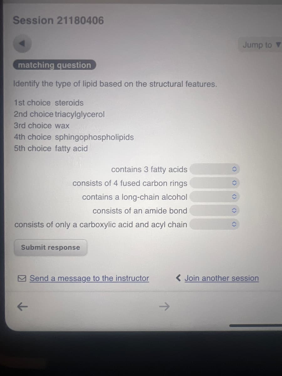 Session 21180406
matching question
Identify the type of lipid based on the structural features.
1st choice steroids
2nd choice triacylglycerol
3rd choice wax
4th choice sphingophospholipids
5th choice fatty acid
contains 3 fatty acids
consists of 4 fused carbon rings
contains a long-chain alcohol
consists of an amide bond
consists of only a carboxylic acid and acyl chain
Submit response
Jump to▼
Send a message to the instructor
<Join another session
←