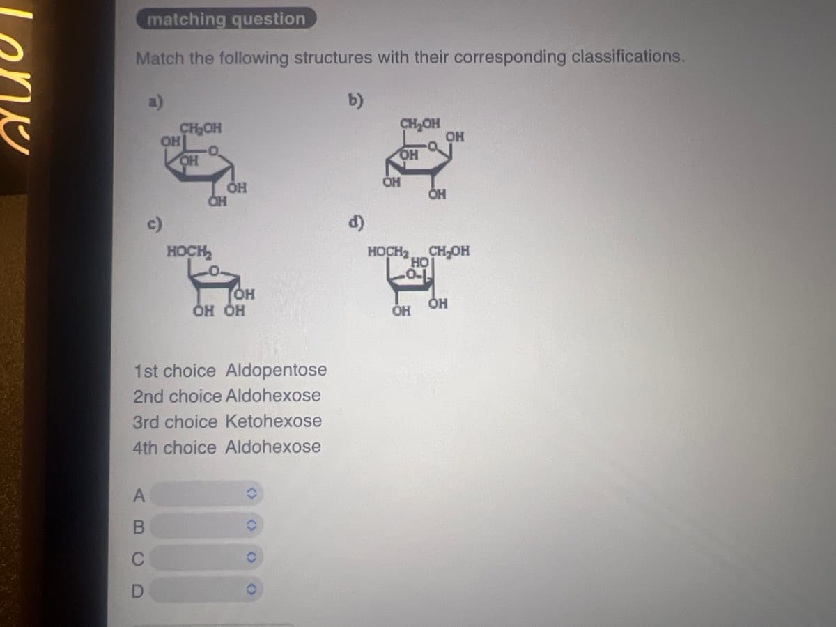 Lone
matching question
Match the following structures with their corresponding classifications.
b)
CH₂OH
CH₂OH
OH
OH
a
OH
OH
OH
OH
OH
OH
HOCH
HOCH2 CH₂OH
HO
OH
OH OH
OH
OH
1st choice Aldopentose
2nd choice Aldohexose
3rd choice Ketohexose
4th choice Aldohexose
A
B
C
D