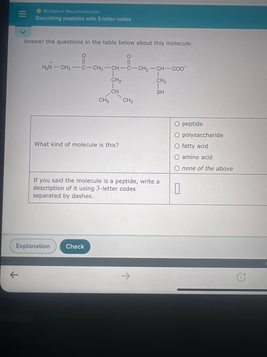 Biological Macromolecules
Describing peptides with 3-letter codes
Answer the questions in the table below about this molecule:
O
O
H3N-CH2-C-CH2-CH-C-CH2-CH-COO
CH3
CH2
CH
CH2
SH
CH3
What kind of molecule is this?
If you said the molecule is a peptide, write a
description of it using 3-letter codes
separated by dashes.
O peptide
O polysaccharide
O fatty acid
O amino acid
O none of the above
☐
Explanation
Check