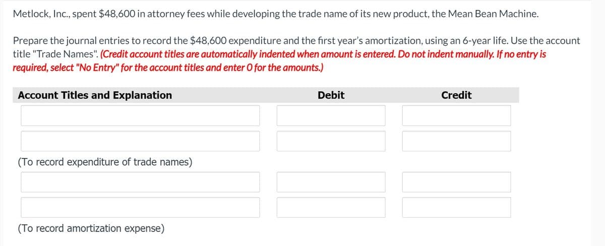 Metlock, Inc., spent $48,600 in attorney fees while developing the trade name of its new product, the Mean Bean Machine.
Prepare the journal entries to record the $48,600 expenditure and the first year's amortization, using an 6-year life. Use the account
title "Trade Names". (Credit account titles are automatically indented when amount is entered. Do not indent manually. If no entry is
required, select "No Entry" for the account titles and enter O for the amounts.)
Account Titles and Explanation
Debit
Credit
(To record expenditure of trade names)
(To record amortization expense)
