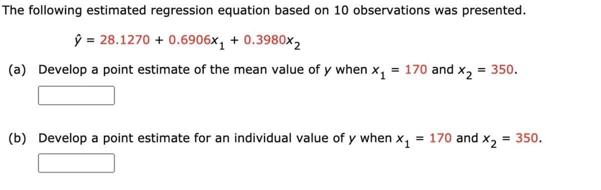 The following estimated regression equation based on 10 observations was presented.
ŷ
= 28.1270 + 0.6906x, + 0.3980x2
(a) Develop a point estimate of the mean value of y when x,
= 170 and x2
= 350.
(b) Develop a point estimate for an individual value of
y when
X1
= 170 and
X2
= 350.
