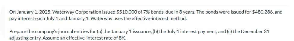 On January 1, 2025, Waterway Corporation issued $510,000 of 7% bonds, due in 8 years. The bonds were issued for $480,286, and
pay interest each July 1 and January 1. Waterway uses the effective-interest method.
Prepare the company's journal entries for (a) the January 1 issuance, (b) the July 1 interest payment, and (c) the December 31
adjusting entry. Assume an effective-interest rate of 8%.