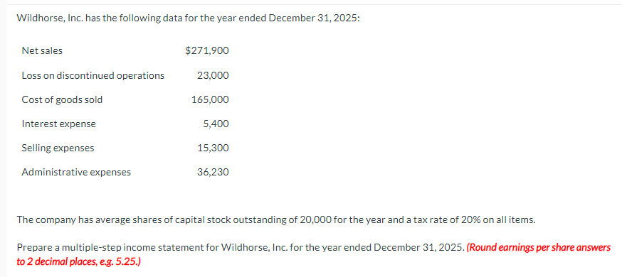 Wildhorse, Inc. has the following data for the year ended December 31, 2025:
Net sales
Loss on discontinued operations
Cost of goods sold
Interest expense
Selling expenses
Administrative expenses
$271,900
23,000
165,000
5,400
15,300
36,230
The company has average shares of capital stock outstanding of 20,000 for the year and a tax rate of 20% on all items.
Prepare a multiple-step income statement for Wildhorse, Inc. for the year ended December 31, 2025. (Round earnings per share answers
to 2 decimal places, e.g. 5.25.)