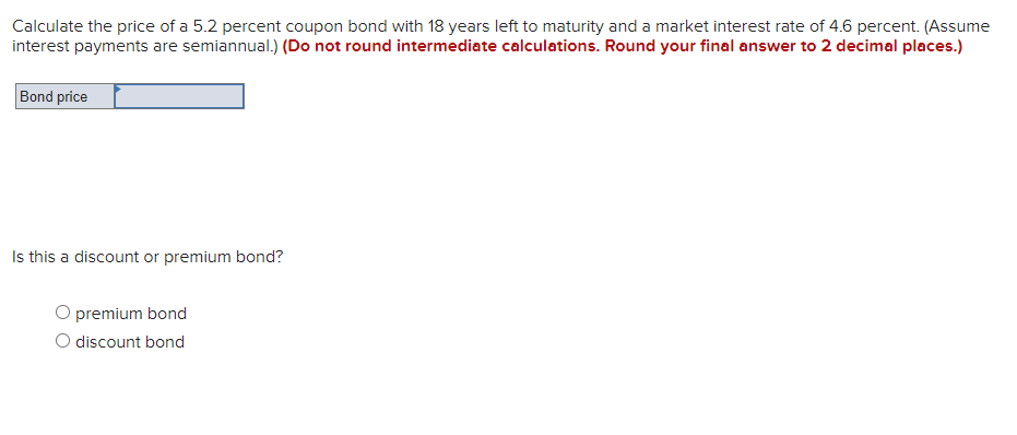 Calculate the price of a 5.2 percent coupon bond with 18 years left to maturity and a market interest rate of 4.6 percent. (Assume
interest payments are semiannual.) (Do not round intermediate calculations. Round your final answer to 2 decimal places.)
Bond price
Is this a discount or premium bond?
premium bond
O discount bond