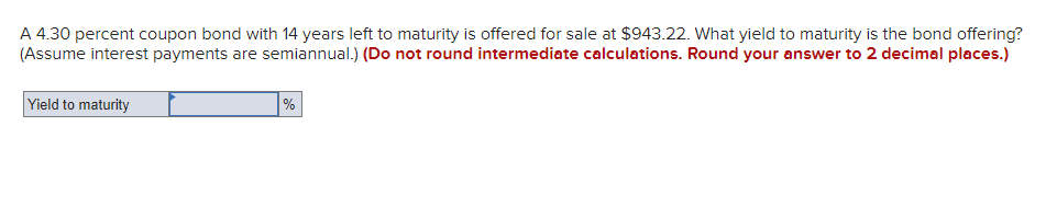 A 4.30 percent coupon bond with 14 years left to maturity is offered for sale at $943.22. What yield to maturity is the bond offering?
(Assume interest payments are semiannual.) (Do not round intermediate calculations. Round your answer to 2 decimal places.)
Yield to maturity
%