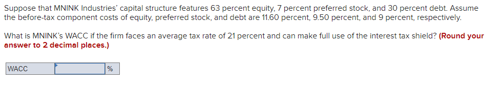 Suppose that MNINK Industries' capital structure features 63 percent equity, 7 percent preferred stock, and 30 percent debt. Assume
the before-tax component costs of equity, preferred stock, and debt are 11.60 percent, 9.50 percent, and 9 percent, respectively.
What is MNINK's WACC if the firm faces an average tax rate of 21 percent and can make full use of the interest tax shield? (Round your
answer to 2 decimal places.)
WACC
%