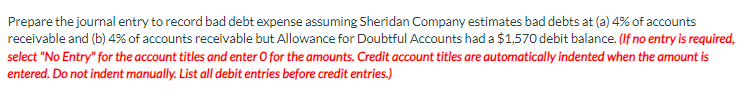 Prepare the journal entry to record bad debt expense assuming Sheridan Company estimates bad debts at (a) 4% of accounts
receivable and (b) 4% of accounts receivable but Allowance for Doubtful Accounts had a $1,570 debit balance. (If no entry is required,
select "No Entry" for the account titles and enter O for the amounts. Credit account titles are automatically indented when the amount is
entered. Do not indent manually. List all debit entries before credit entries.)