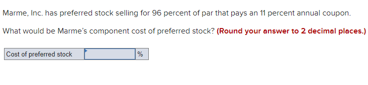 Marme, Inc. has preferred stock selling for 96 percent of par that pays an 11 percent annual coupon.
What would be Marme's component cost of preferred stock? (Round your answer to 2 decimal places.)
Cost of preferred stock
%
