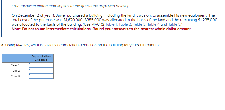 [The following information applies to the questions displayed below.]
On December 2 of year 1, Javier purchased a building, including the land it was on, to assemble his new equipment. The
total cost of the purchase was $1,620,000; $385,000 was allocated to the basis of the land and the remaining $1,235,000
was allocated to the basis of the building. (Use MACRS Table 1, Table 2. Table 3, Table 4 and Table 5.)
Note: Do not round Intermediate calculations. Round your answers to the nearest whole dollar amount.
a. Using MACRS, what is Javier's depreciation deduction on the building for years 1 through 3?
Depreciation
Expense
Year 1
Year 2
Year 3