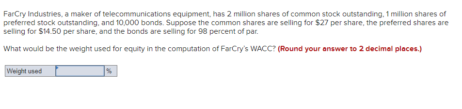 FarCry Industries, a maker of telecommunications equipment, has 2 million shares of common stock outstanding, 1 million shares of
preferred stock outstanding, and 10,000 bonds. Suppose the common shares are selling for $27 per share, the preferred shares are
selling for $14.50 per share, and the bonds are selling for 98 percent of par.
What would be the weight used for equity in the computation of FarCry's WACC? (Round your answer to 2 decimal places.)
Weight used
%