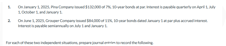 1.
2.
On January 1, 2025, Pina Company issued $132,000 of 7%, 10-year bonds at par. Interest is payable quarterly on April 1, July
1, October 1, and January 1.
On June 1, 2025, Grouper Company issued $84,000 of 11%, 10-year bonds dated January 1 at par plus accrued interest.
Interest is payable semiannually on July 1 and January 1.
For each of these two independent situations, prepare journal entries to record the following.
