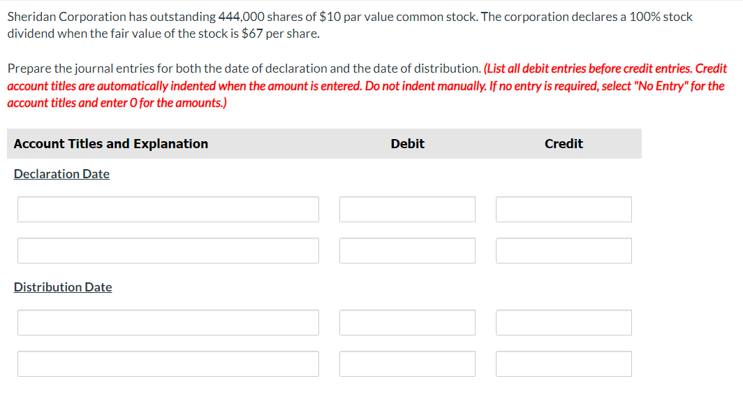 Sheridan Corporation has outstanding 444,000 shares of $10 par value common stock. The corporation declares a 100% stock
dividend when the fair value of the stock is $67 per share.
Prepare the journal entries for both the date of declaration and the date of distribution. (List all debit entries before credit entries. Credit
account titles are automatically indented when the amount is entered. Do not indent manually. If no entry is required, select "No Entry" for the
account titles and enter O for the amounts.)
Account Titles and Explanation
Declaration Date
Distribution Date
Debit
[[[
Credit
101
