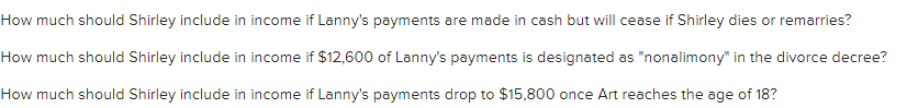 How much should Shirley include in income if Lanny's payments are made in cash but will cease if Shirley dies or remarries?
How much should Shirley include in income if $12,600 of Lanny's payments is designated as "nonalimony" in the divorce decree?
How much should Shirley include in income if Lanny's payments drop to $15,800 once Art reaches the age of 18?