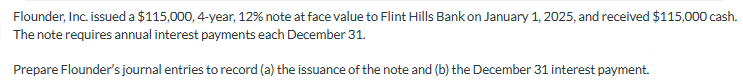 Flounder, Inc. issued a $115,000, 4-year, 12% note at face value to Flint Hills Bank on January 1, 2025, and received $115,000 cash.
The note requires annual interest payments each December 31.
Prepare Flounder's journal entries to record (a) the issuance of the note and (b) the December 31 interest payment.