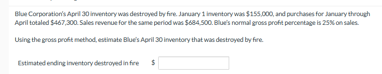 Blue Corporation's April 30 inventory was destroyed by fire. January 1 inventory was $155,000, and purchases for January through
April totaled $467,300. Sales revenue for the same period was $684,500. Blue's normal gross profit percentage is 25% on sales.
Using the gross profit method, estimate Blue's April 30 inventory that was destroyed by fire.
Estimated ending inventory destroyed in fire
$