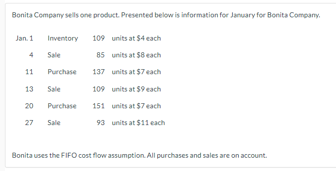 Bonita Company sells one product. Presented below is information for January for Bonita Company.
Jan. 1
4
11
13
20
27
Inventory 109 units at $4 each
85
units at $8 each
137
units at $7 each
109
units at $9 each
151
units at $7 each
93
units at $11 each
Sale
Purchase
Sale
Purchase
Sale
Bonita uses the FIFO cost flow assumption. All purchases and sales are on account.