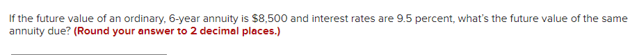 If the future value of an ordinary, 6-year annuity is $8,500 and interest rates are 9.5 percent, what's the future value of the same
annuity due? (Round your answer to 2 decimal places.)