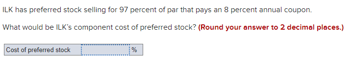 ILK has preferred stock selling for 97 percent of par that pays an 8 percent annual coupon.
What would be ILK's component cost of preferred stock? (Round your answer to 2 decimal places.)
Cost of preferred stock