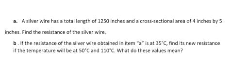 a. A silver wire has a total length of 1250 inches and a cross-sectional area of 4 inches by 5
inches. Find the resistance of the silver wire.
b. If the resistance of the silver wire obtained in item "a" is at 35°C, find its new resistance
if the temperature will be at 50°C and 110°C. What do these values mean?
