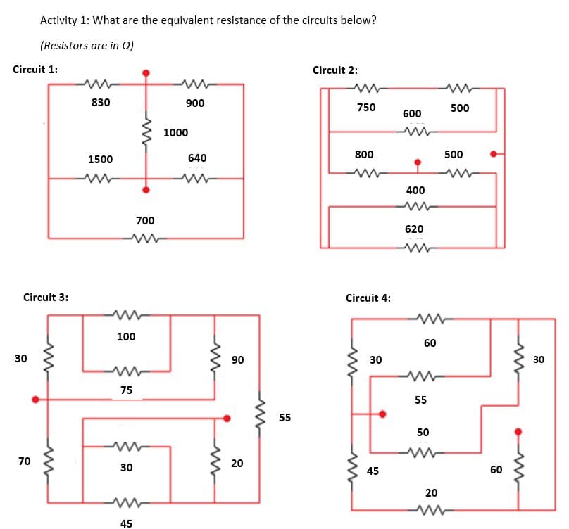 Activity 1: What are the equivalent resistance of the circuits below?
(Resistors are in 0)
Circuit 1:
Circuit 2:
830
900
750
500
600
1000
800
500
1500
640
400
700
620
Circuit 3:
Circuit 4:
100
60
30
90
30
30
75
55
55
50
70
20
30
45
60
20
45
