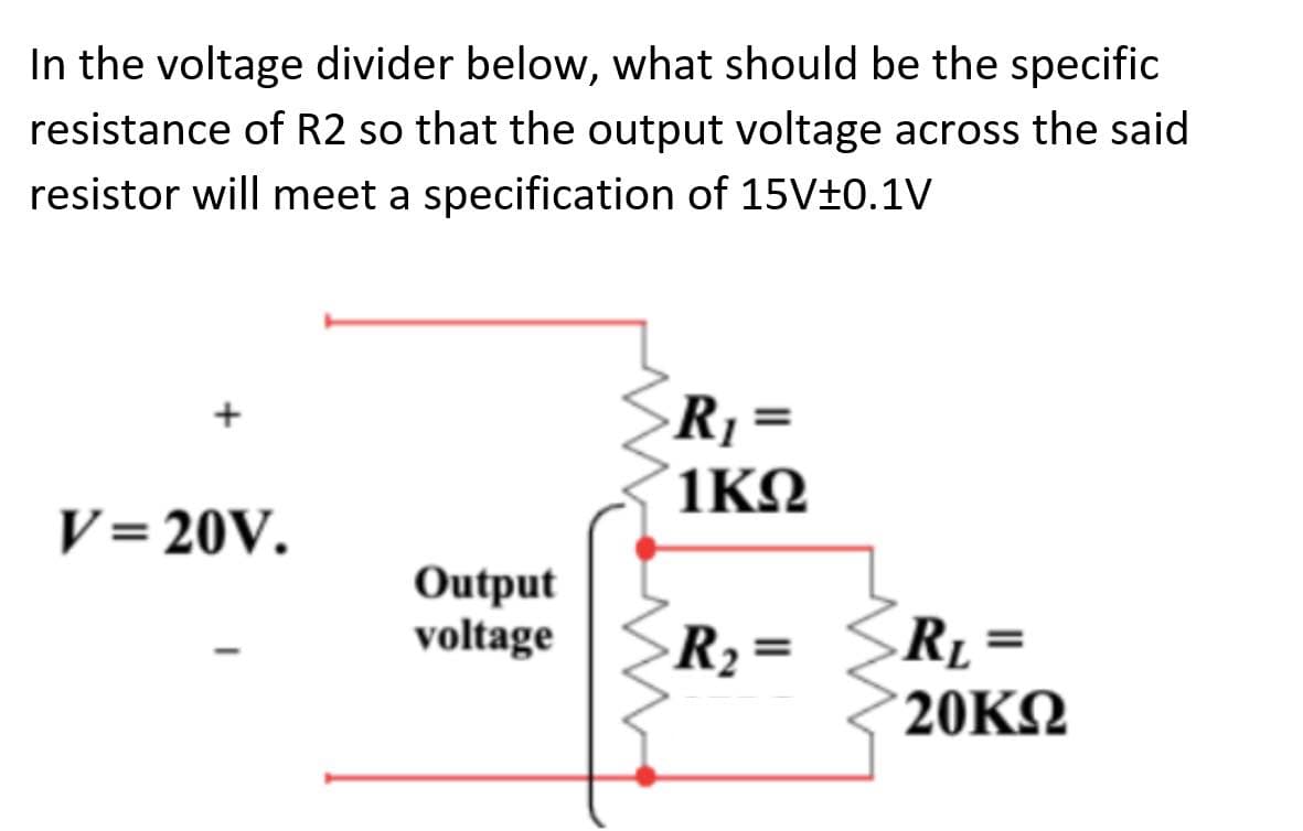 In the voltage divider below, what should be the specific
resistance of R2 so that the output voltage across the said
resistor will meet a specification of 15V±0.1V
R1 =
1ΚΩ
V= 20V.
Output
voltage
RL =
20KΩ
R2 =
