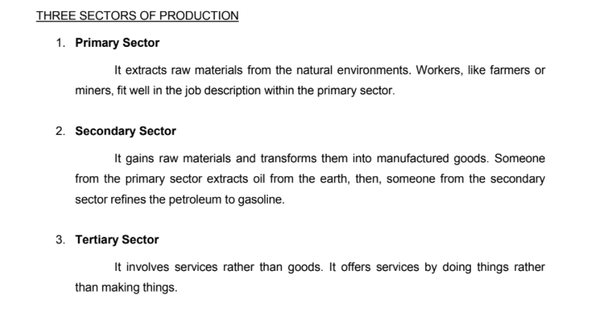 THREE SECTORS OF PRODUCTION
1. Primary Sector
It extracts raw materials from the natural environments. Workers, like farmers or
miners, fit well in the job description within the primary sector.
2. Secondary Sector
It gains raw materials and transforms them into manufactured goods. Someone
from the primary sector extracts oil from the earth, then, someone from the secondary
sector refines the petroleum to gasoline.
3. Tertiary Sector
It involves services rather than goods. It offers services by doing things rather
than making things.
