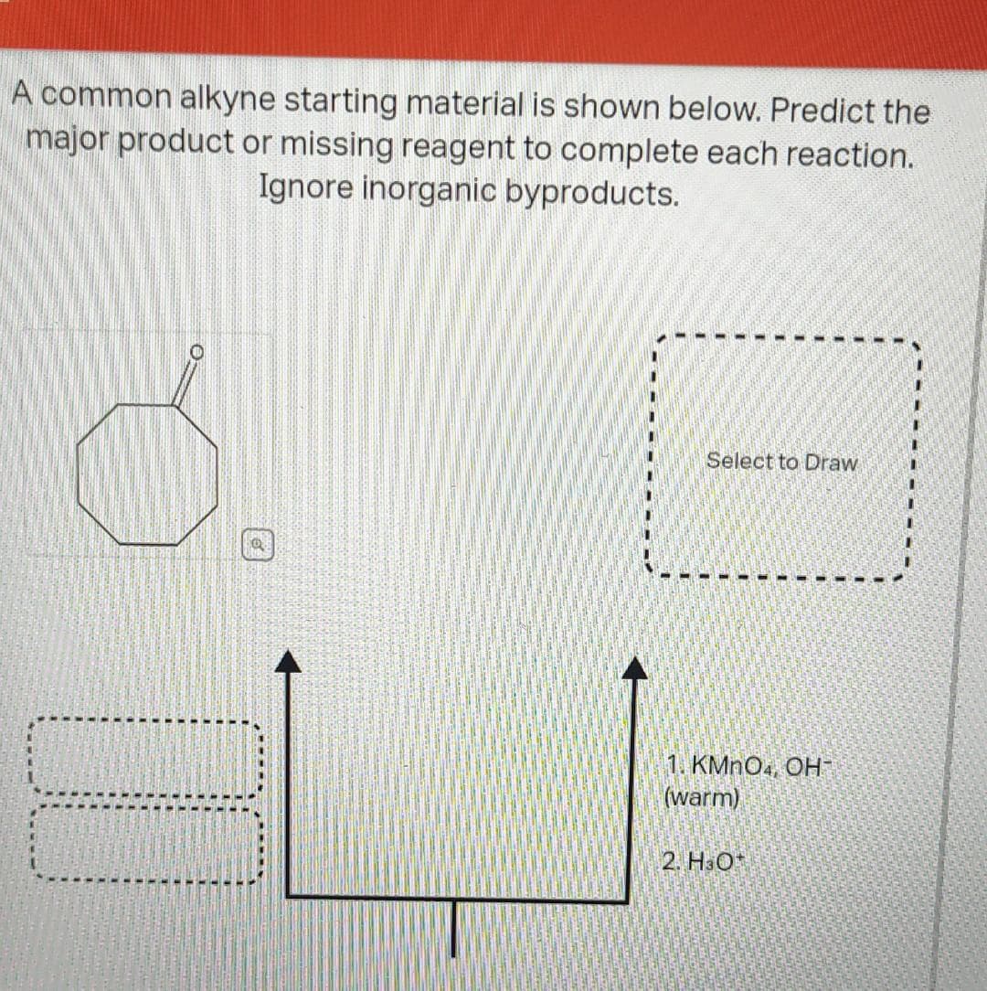 A common alkyne starting material is shown below. Predict the
major product or missing reagent to complete each reaction.
Ignore inorganic byproducts.
Ő
Q
70
- --
Select to Draw
1. KMnO4, OH
(warm)
2. H3O+