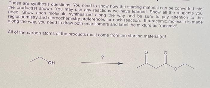 These are synthesis questions. You need to show how the starting material can be converted into
the product(s) shown. You may use any reactions we have learned. Show all the reagents you
need. Show each molecule synthesized along the way and be sure to pay attention to the
regiochemistry and stereochemistry preferences for each reaction. If a racemic molecule is made
along the way, you need to draw both enantiomers and label the mixture as "racemic".
All of the carbon atoms of the products must come from the starting material(s)!
OH
?