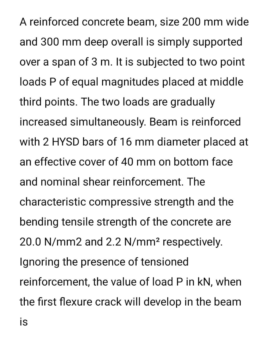 A reinforced concrete beam, size 200 mm wide
and 300 mm deep overall is simply supported
over a span of 3 m. It is subjected to two point
loads P of equal magnitudes placed at middle
third points. The two loads are gradually
increased simultaneously. Beam is reinforced
with 2 HYSD bars of 16 mm diameter placed at
an effective cover of 40 mm on bottom face
and nominal shear reinforcement. The
characteristic compressive strength and the
bending tensile strength of the concrete are
20.0 N/mm2 and 2.2 N/mm2 respectively.
Ignoring the presence of tensioned
reinforcement, the value of load P in kN, when
the first flexure crack will develop in the beam
is

