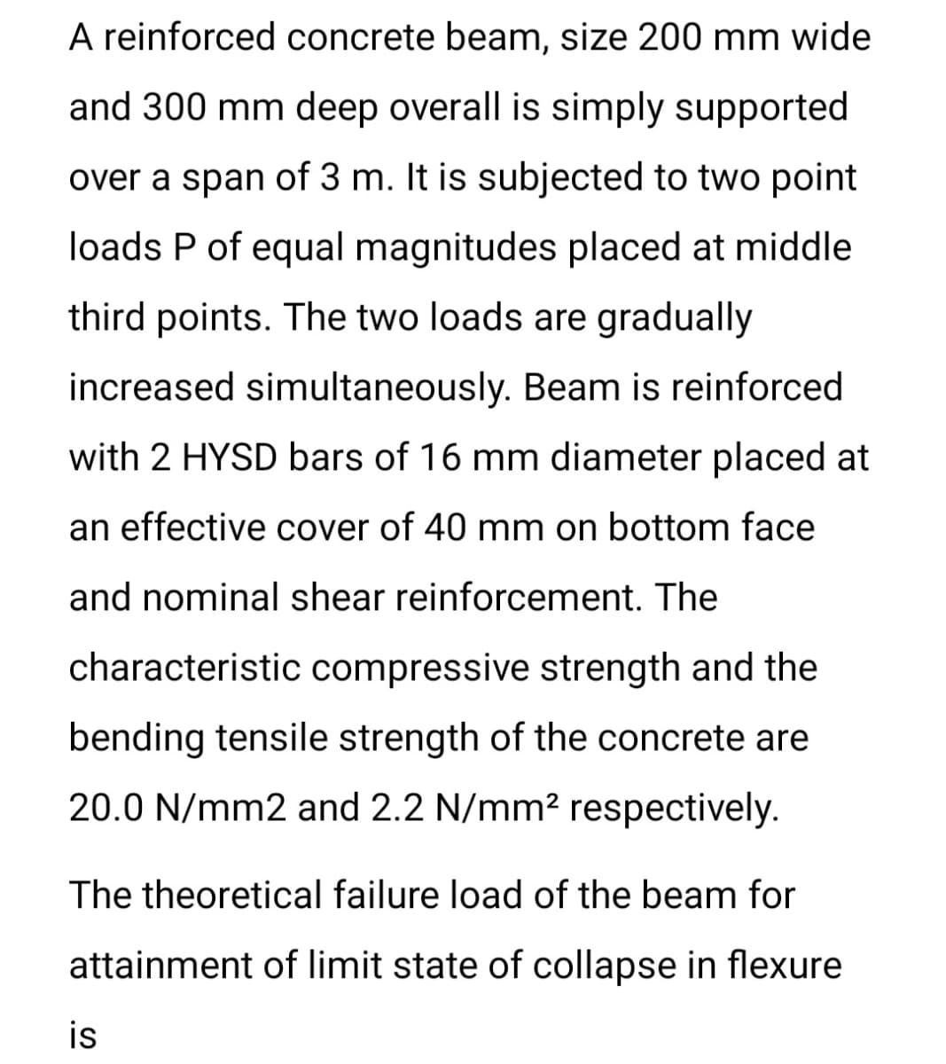 A reinforced concrete beam, size 200 mm wide
and 300 mm deep overall is simply supported
over a span of 3 m. It is subjected to two point
loads P of equal magnitudes placed at middle
third points. The two loads are gradually
increased simultaneously. Beam is reinforced
with 2 HYSD bars of 16 mm diameter placed at
an effective cover of 40 mm on bottom face
and nominal shear reinforcement. The
characteristic compressive strength and the
bending tensile strength of the concrete are
20.0 N/mm2 and 2.2 N/mm2 respectively.
The theoretical failure load of the beam for
attainment of limit state of collapse in flexure
is
