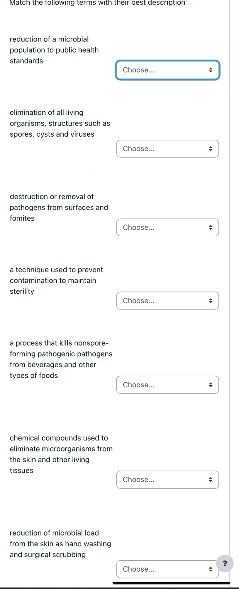 Match the following terms with their best description
reduction of a microbial
population to public health
standards
elimination of all living
organisms, structures such as
spores, cysts and viruses
destruction or removal of
pathogens from surfaces and
fomites
a technique used to prevent
contamination to maintain
sterility
a process that kills nonspore-
forming pathogenic pathogens
from beverages and other
types of foods
chemical compounds used to
eliminate microorganisms from
the skin and other living
tissues
reduction of microbial load
from the skin as hand washing
and surgical scrubbing
Choose...
Choose...
Choose...
Choose...
Choose...
Choose...
Choose...
◆
◆
◆
◆
?