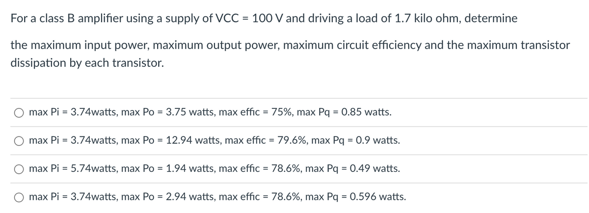 For a class B amplifier using a supply of VCC = 100 V and driving a load of 1.7 kilo ohm, determine
the maximum input power, maximum output power, maximum circuit efficiency and the maximum transistor
dissipation by each transistor.
max Pi = 3.74watts, max Po = 3.75 watts, max effic = 75%, max Pq = 0.85 watts.
O max Pi = 3.74watts, max Po = 12.94 watts, max effic = 79.6%, max Pq = 0.9 watts.
max Pi = 5.74watts, max Po = 1.94 watts, max effic = 78.6%, max Pq = 0.49 watts.
max Pi = 3.74watts, max Po = 2.94 watts, max effic = 78.6%, max Pq = 0.596 watts.
