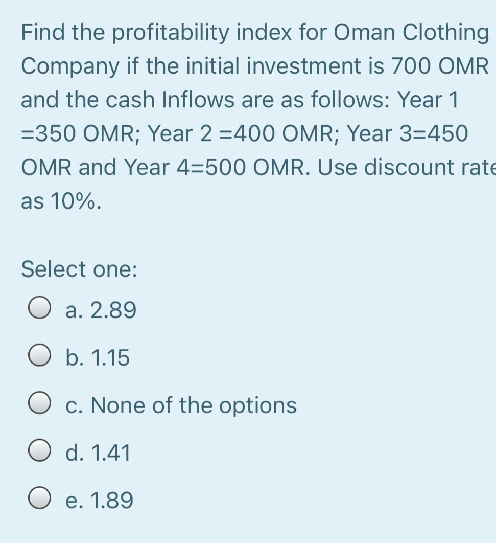 Find the profitability index for Oman Clothing
Company if the initial investment is 700 OMR
and the cash Inflows are as follows: Year 1
=350 OMR; Year 2 =400 OMR; Year 3=450
OMR and Year 4=500 OMR. Use discount rate
as 10%.
Select one:
O a. 2.89
O b. 1.15
c. None of the options
d. 1.41
O e. 1.89
