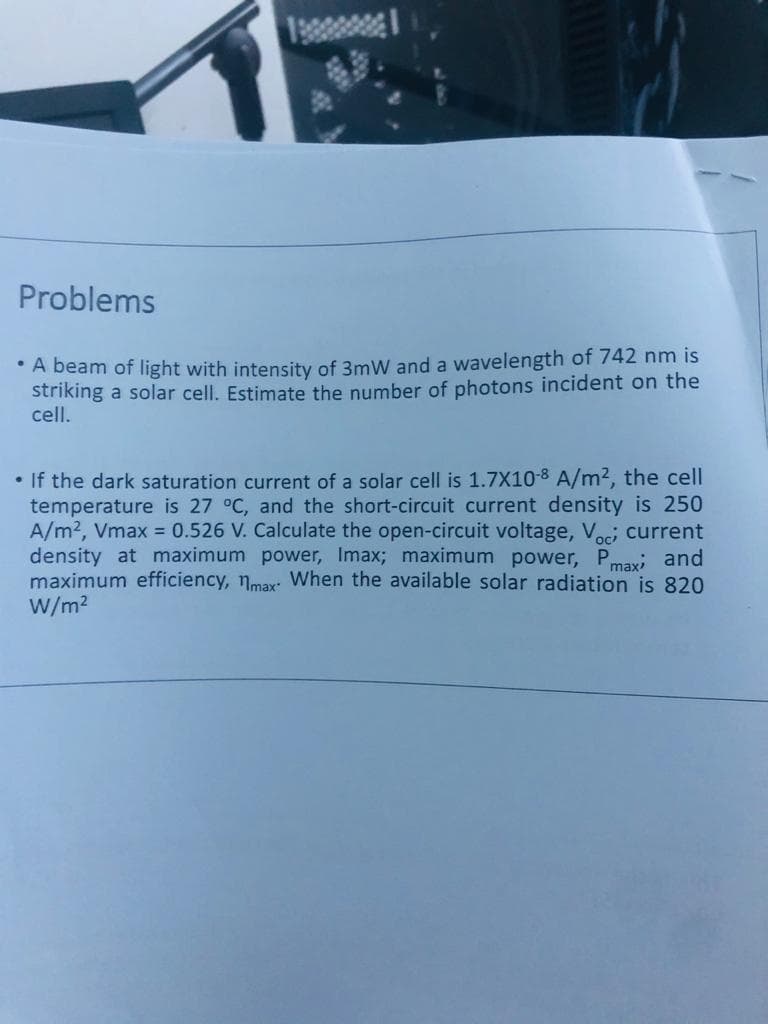 Problems
• A beam of light with intensity of 3mW and a wavelength of 742 nm is
striking a solar cell. Estimate the number of photons incident on the
cell.
• If the dark saturation current of a solar cell is 1.7X10-8 A/m2, the cell
temperature is 27 °C, and the short-circuit current density is 250
A/m2, Vmax = 0.526 V. Calculate the open-circuit voltage, Voci current
density at maximum power, Imax; maximum power, Pmaxi and
maximum efficiency, nmax: When the available solar radiation is 820
W/m2
