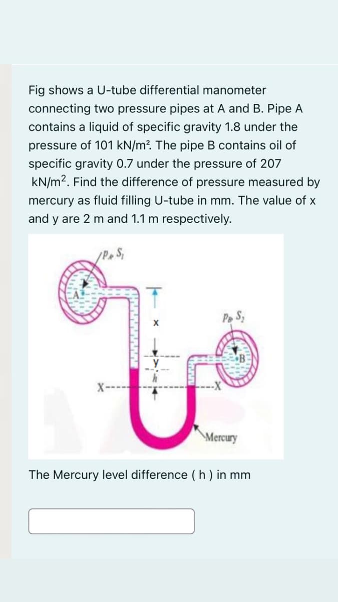 Fig shows a U-tube differential manometer
connecting two pressure pipes at A and B. Pipe A
contains a liquid of specific gravity 1.8 under the
pressure of 101 kN/m². The pipe B contains oil of
specific gravity 0.7 under the pressure of 207
kN/m2. Find the difference of pressure measured by
mercury as fluid filling U-tube in mm. The value of x
and y are 2 m and 1.1 m respectively.
Pe S,
\Mercury
The Mercury level difference (h ) in mm
