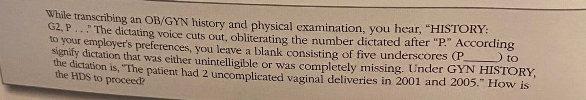 While transcribing an OB/GYN history and physical examination, you hear, "HISTORY:
G2, P..." The dictating voice cuts out, obliterating the number dictated after "P." According
to your employer's preferences, you leave a blank consisting of five underscores (P
Signify dictation that was either unintelligible or was completely missing. Under GYN HISTORY,
the dictation is, "The patient had 2 uncomplicated vaginal deliveries in 2001 and 2005." How is
to
the HDS to proceed?
