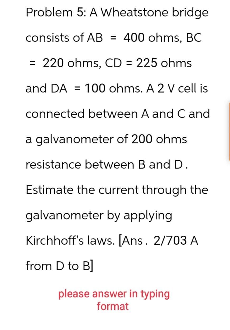 Problem 5: A Wheatstone bridge
consists of AB = 400 ohms, BC
= 220 ohms, CD = 225 ohms
and DA= 100 ohms. A 2 V cell is
connected between A and C and
a galvanometer of 200 ohms
resistance between B and D.
Estimate the current through the
galvanometer by applying
Kirchhoff's laws. [Ans. 2/703 A
from D to B]
please answer in typing
format