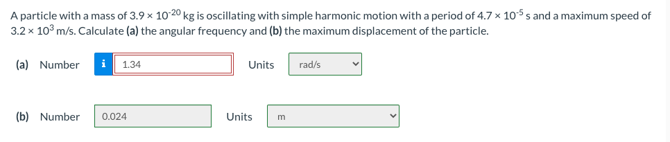 A particle with a mass of 3.9 x 10-20 kg is oscillating with simple harmonic motion with a period of 4.7 x 105 s and a maximum speed of
3.2 x 103 m/s. Calculate (a) the angular frequency and (b) the maximum displacement of the particle.
(a) Number
i
1.34
Units
rad/s
(b) Number
0.024
Units
