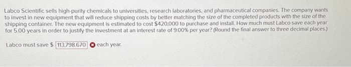 Labco Scientific sells high-purity chemicals to universities, research laboratories, and pharmaceutical companies. The company wants
to invest in new equipment that will reduce shipping costs by better matching the size of the completed products with the size of the
shipping container. The new equipment is estimated to cost $420,000 to purchase and install. How much must Labco save each year
for 5.00 years in order to justify the investment at an interest rate of 9.00% per year? (Round the final answer to three decimal places)
Labco must save $ 113,798.670
each year.