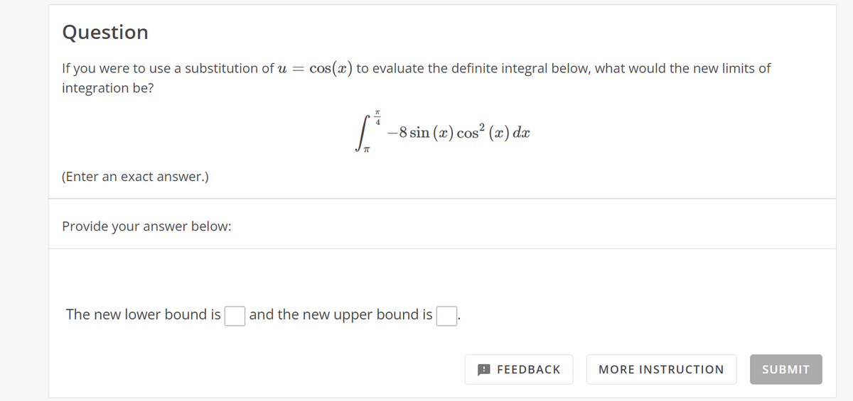 Question
If you were to use a substitution of u =
cos (x) to evaluate the definite integral below, what would the new limits of
integration be?
-8 sin (x) cos? (x) dx
(Enter an exact answer.)
Provide your answer below:
The new lower bound is
and the new upper bound is
9 FEEDBACK
MORE INSTRUCTION
SUBMIT
