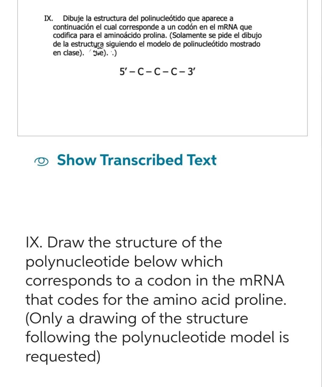 IX. Dibuje la estructura del polinucleótido que aparece a
continuación el cual corresponde a un codón en el mRNA que
codifica para el aminoácido prolina. (Solamente se pide el dibujo
de la estructura siguiendo el modelo de polinucleótido mostrado
en clase). e). .)
5'-C-C-C-3'
Show Transcribed Text
IX. Draw the structure of the
polynucleotide below which
corresponds to a codon in the mRNA
that codes for the amino acid proline.
(Only a drawing of the structure
following the polynucleotide model is
requested)