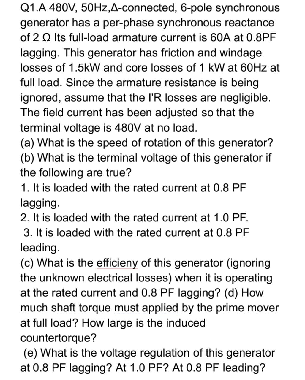 Q1.A 480V, 50HZ,A-connected, 6-pole synchronous
generator has a per-phase synchronous reactance
of 2 Q Its full-load armature current is 60A at 0.8PF
lagging. This generator has friction and windage
losses of 1.5kW and core losses of 1 kW at 60HZ at
full load. Since the armature resistance is being
ignored, assume that the I'R losses are negligible.
The field current has been adjusted so that the
terminal voltage is 480V at no load.
(a) What is the speed of rotation of this generator?
(b) What is the terminal voltage of this generator if
the following are true?
1. It is loaded with the rated current at 0.8 PF
lagging.
2. It is loaded with the rated current at 1.0 PF.
3. It is loaded with the rated current at 0.8 PF
leading.
(c) What is the efficieny of this generator (ignoring
the unknown electrical losses) when it is operating
at the rated current and 0.8 PF lagging? (d) How
much shaft torque must applied by the prime mover
at full load? How large is the induced
countertorque?
(e) What is the voltage regulation of this generator
at 0.8 PF lagging? At 1.0 PF? At 0.8 PF leading?
