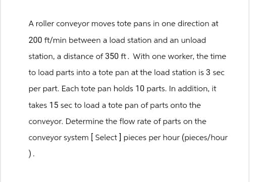 A roller conveyor moves tote pans in one direction at
200 ft/min between a load station and an unload
station, a distance of 350 ft. With one worker, the time
to load parts into a tote pan at the load station is 3 sec
per part. Each tote pan holds 10 parts. In addition, it
takes 15 sec to load a tote pan of parts onto the
conveyor. Determine the flow rate of parts on the
conveyor system [Select ] pieces per hour (pieces/hour
).